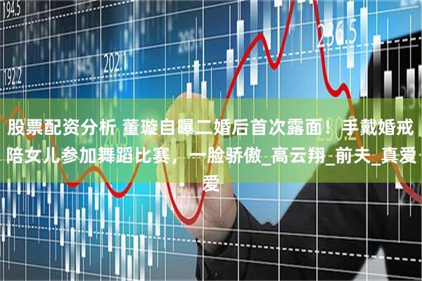 股票配资分析 董璇自曝二婚后首次露面！手戴婚戒陪女儿参加舞蹈比赛，一脸骄傲_高云翔_前夫_真爱