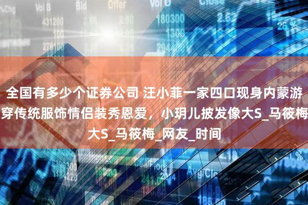 全国有多少个证券公司 汪小菲一家四口现身内蒙游玩，夫妻俩穿传统服饰情侣装秀恩爱，小玥儿披发像大S_马筱梅_网友_时间