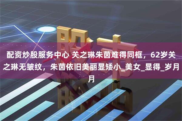 配资炒股服务中心 关之琳朱茵难得同框，62岁关之琳无皱纹，朱茵依旧美丽显矮小_美女_显得_岁月