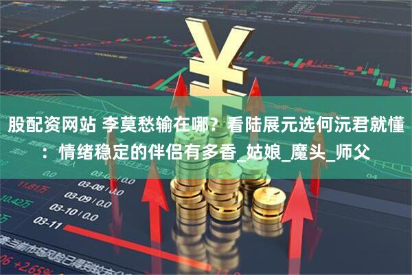 股配资网站 李莫愁输在哪？看陆展元选何沅君就懂：情绪稳定的伴侣有多香_姑娘_魔头_师父