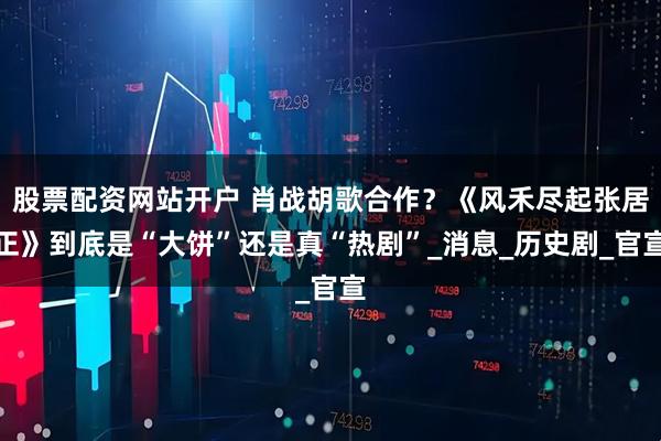 股票配资网站开户 肖战胡歌合作？《风禾尽起张居正》到底是“大饼”还是真“热剧”_消息_历史剧_官宣