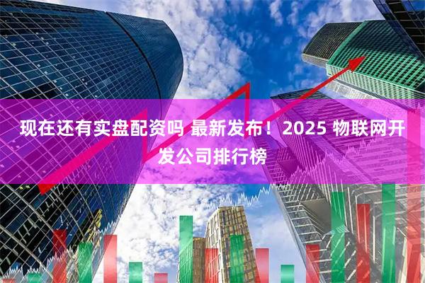 现在还有实盘配资吗 最新发布！2025 物联网开发公司排行榜
