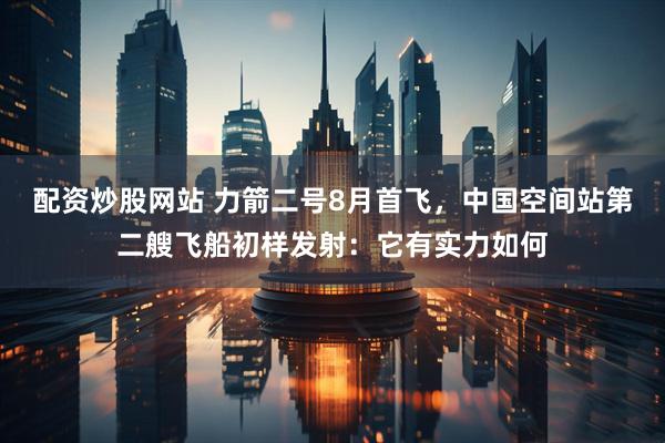 配资炒股网站 力箭二号8月首飞，中国空间站第二艘飞船初样发射：它有实力如何