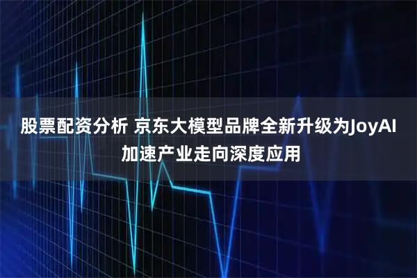 股票配资分析 京东大模型品牌全新升级为JoyAI 加速产业走向深度应用