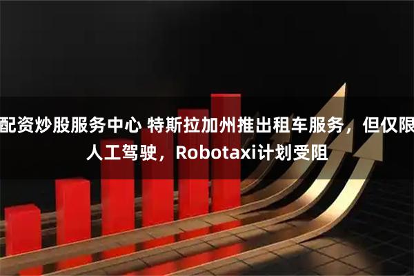 配资炒股服务中心 特斯拉加州推出租车服务，但仅限人工驾驶，Robotaxi计划受阻