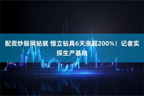 配资炒股网站就 恒立钻具6天涨超200%！记者实探生产基地