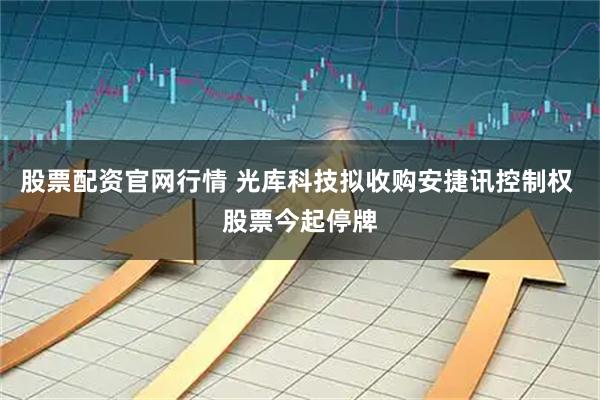 股票配资官网行情 光库科技拟收购安捷讯控制权 股票今起停牌