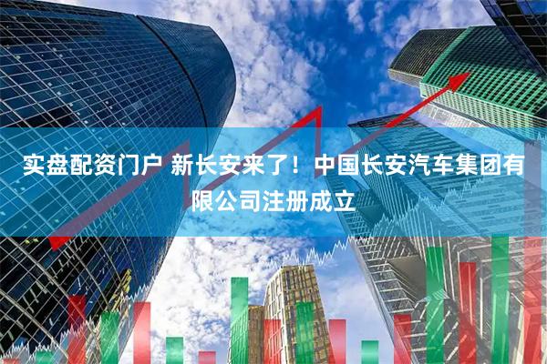 实盘配资门户 新长安来了！中国长安汽车集团有限公司注册成立