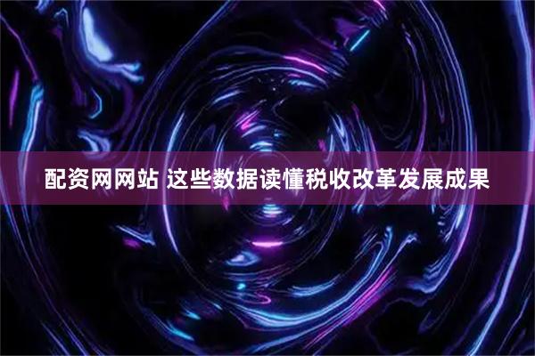 配资网网站 这些数据读懂税收改革发展成果