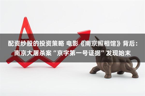 配资炒股的投资策略 电影《南京照相馆》背后：南京大屠杀案“京字第一号证据”发现始末