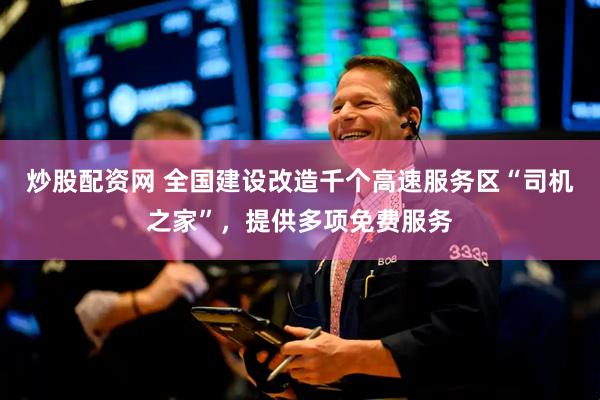炒股配资网 全国建设改造千个高速服务区“司机之家”，提供多项免费服务