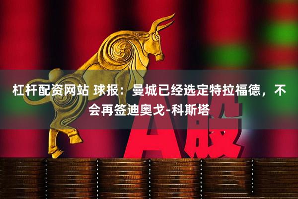 杠杆配资网站 球报：曼城已经选定特拉福德，不会再签迪奥戈-科斯塔