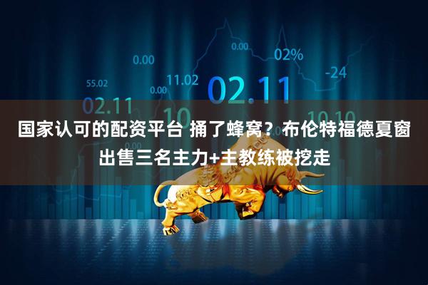 国家认可的配资平台 捅了蜂窝？布伦特福德夏窗出售三名主力+主教练被挖走
