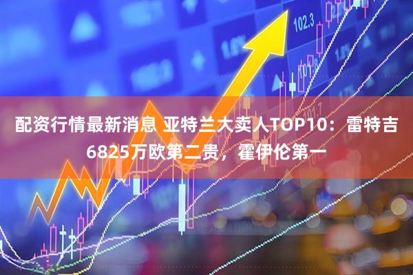 配资行情最新消息 亚特兰大卖人TOP10：雷特吉6825万欧第二贵，霍伊伦第一
