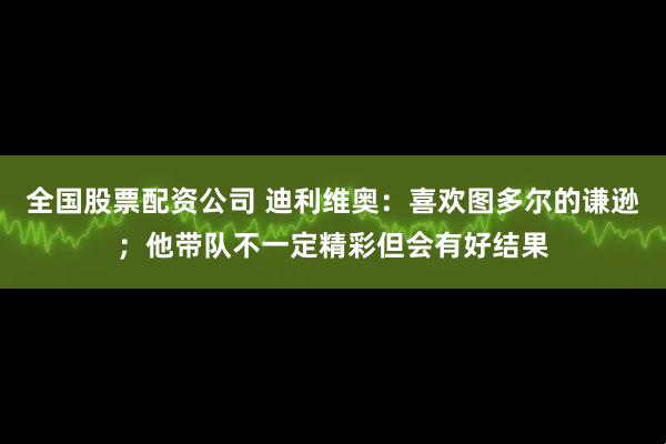 全国股票配资公司 迪利维奥：喜欢图多尔的谦逊；他带队不一定精彩但会有好结果