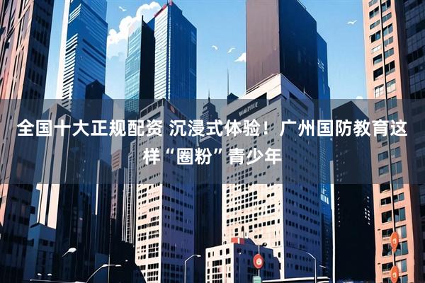 全国十大正规配资 沉浸式体验！广州国防教育这样“圈粉”青少年