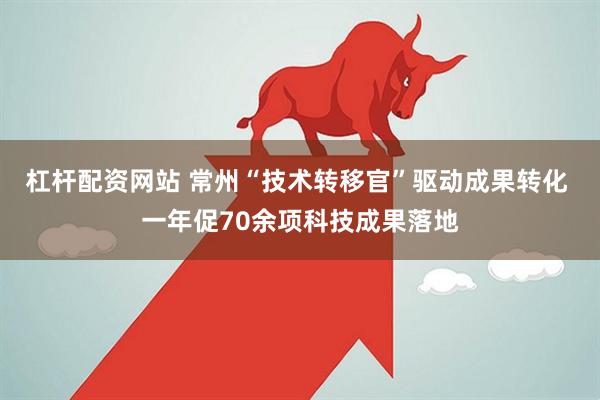 杠杆配资网站 常州“技术转移官”驱动成果转化 一年促70余项科技成果落地