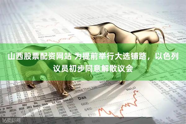 山西股票配资网站 为提前举行大选铺路，以色列议员初步同意解散议会